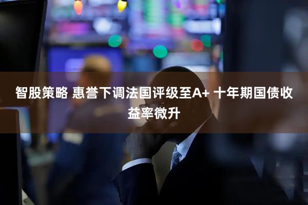 智股策略 惠誉下调法国评级至A+ 十年期国债收益率微升