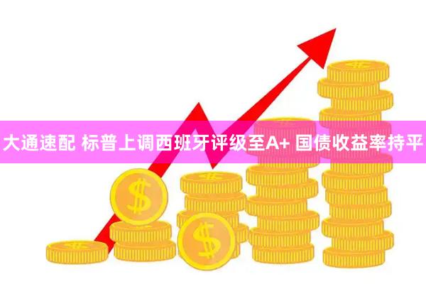 大通速配 标普上调西班牙评级至A+ 国债收益率持平