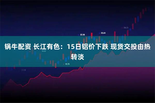 锅牛配资 长江有色：15日铝价下跌 现货交投由热转淡