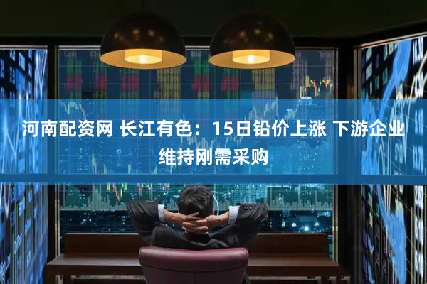 河南配资网 长江有色：15日铅价上涨 下游企业维持刚需采购