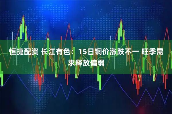 恒捷配资 长江有色：15日铜价涨跌不一 旺季需求释放偏弱