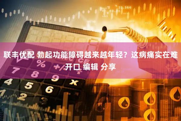 联丰优配 勃起功能障碍越来越年轻？这病痛实在难开口 编辑 分享