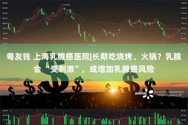 粤友钱 上海乳腺癌医院|长期吃烧烤、火锅？乳腺会 “受刺激”，或增加乳腺癌风险