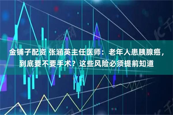 金铺子配资 张涵英主任医师：老年人患胰腺癌，到底要不要手术？这些风险必须提前知道
