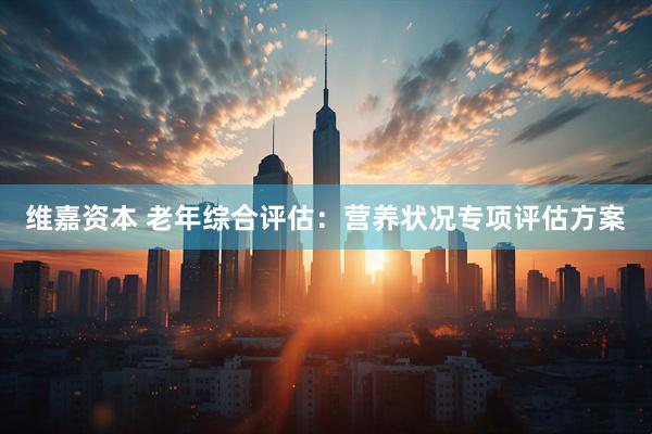 维嘉资本 老年综合评估：营养状况专项评估方案