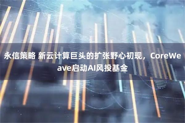 永信策略 新云计算巨头的扩张野心初现，CoreWeave启动AI风投基金