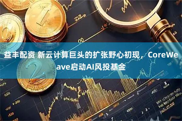 益丰配资 新云计算巨头的扩张野心初现，CoreWeave启动AI风投基金