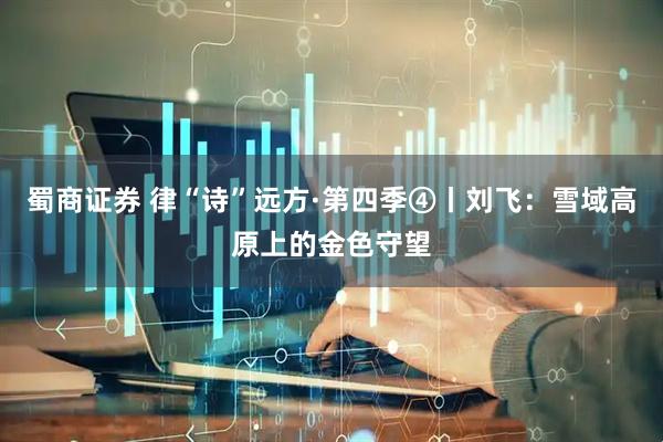 蜀商证券 律“诗”远方·第四季④丨刘飞：雪域高原上的金色守望