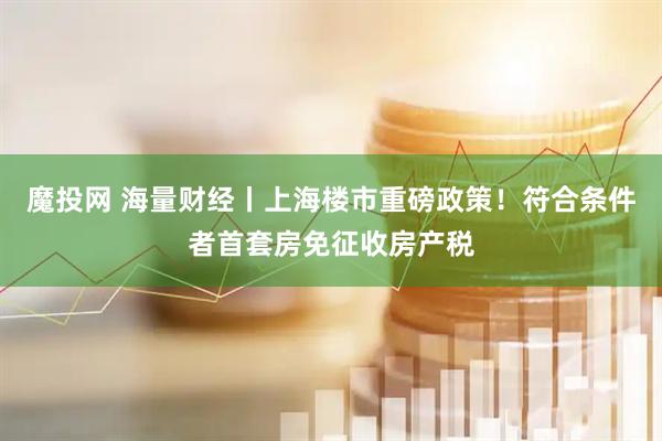 魔投网 海量财经丨上海楼市重磅政策！符合条件者首套房免征收房产税