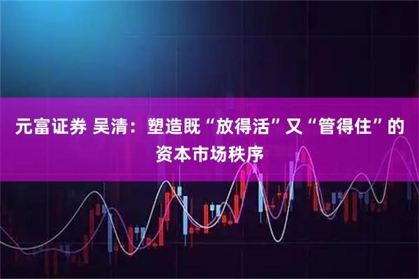 元富证券 吴清：塑造既“放得活”又“管得住”的资本市场秩序