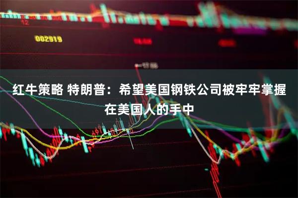 红牛策略 特朗普：希望美国钢铁公司被牢牢掌握在美国人的手中