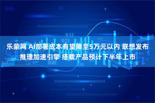 乐蒙网 AI部署成本有望降至5万元以内 联想发布推理加速引擎 搭载产品预计下半年上市