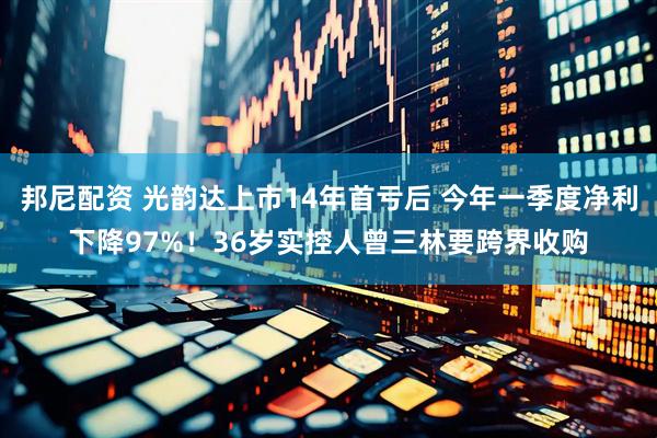 邦尼配资 光韵达上市14年首亏后 今年一季度净利下降97%！36岁实控人曾三林要跨界收购