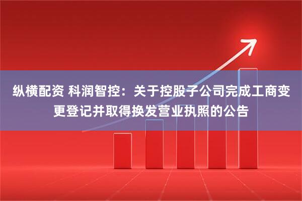 纵横配资 科润智控：关于控股子公司完成工商变更登记并取得换发营业执照的公告
