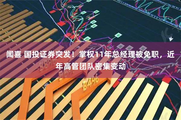 闻喜 国投证券突发！掌权11年总经理被免职，近年高管团队密集变动