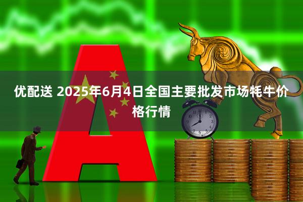 优配送 2025年6月4日全国主要批发市场牦牛价格行情