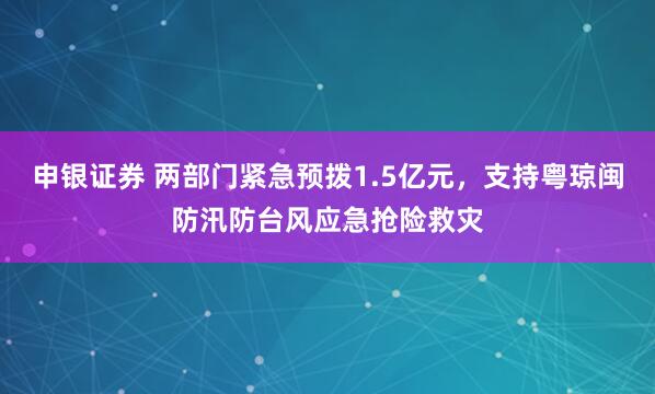 申银证券 两部门紧急预拨1.5亿元，支持粤琼闽防汛防台风应急抢险救灾