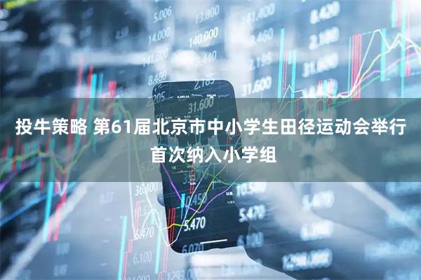 投牛策略 第61届北京市中小学生田径运动会举行 首次纳入小学组