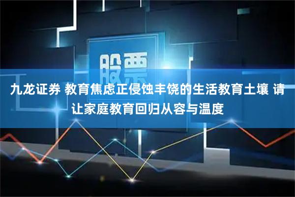九龙证券 教育焦虑正侵蚀丰饶的生活教育土壤 请让家庭教育回归从容与温度
