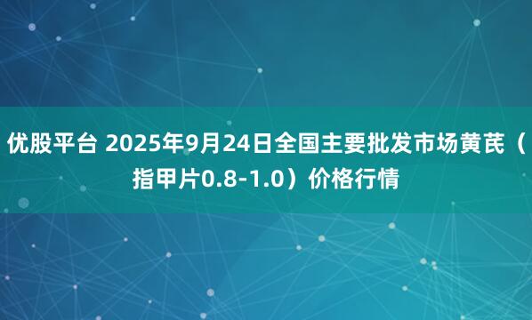 优股平台 2025年9月24日全国主要批发市场黄芪（指甲片0.8-1.0）价格行情
