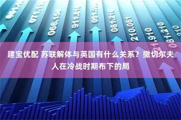 建宝优配 苏联解体与英国有什么关系？撒切尔夫人在冷战时期布下的局